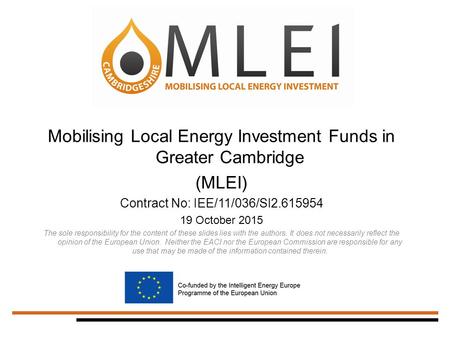 Mobilising Local Energy Investment Funds in Greater Cambridge (MLEI) Contract No: IEE/11/036/SI2.615954 19 October 2015 The sole responsibility for the.