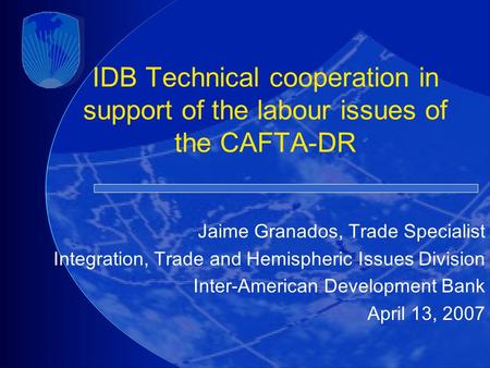 IDB Technical cooperation in support of the labour issues of the CAFTA-DR Jaime Granados, Trade Specialist Integration, Trade and Hemispheric Issues Division.