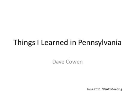 Things I Learned in Pennsylvania Dave Cowen June 2011 NGAC Meeting.