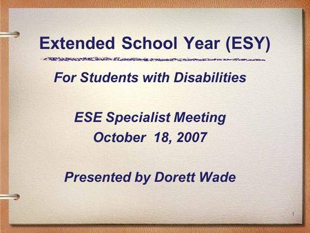 1 Extended School Year (ESY) For Students with Disabilities ESE Specialist Meeting October 18, 2007 Presented by Dorett Wade.