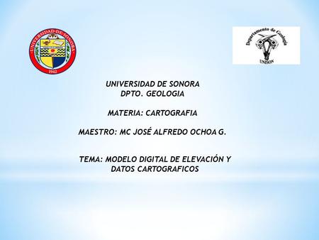 UNIVERSIDAD DE SONORA DPTO. GEOLOGIA MATERIA: CARTOGRAFIA MAESTRO: MC JOSÉ ALFREDO OCHOA G. TEMA: MODELO DIGITAL DE ELEVACIÓN Y DATOS CARTOGRAFICOS.