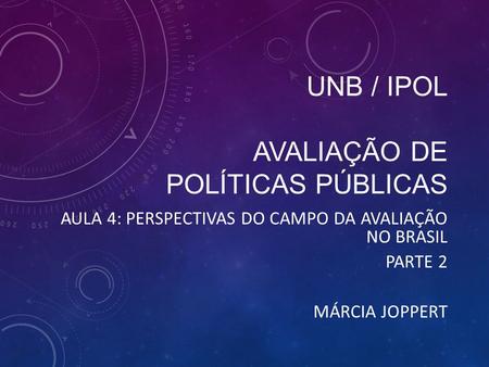 UNB / IPOL AVALIAÇÃO DE POLÍTICAS PÚBLICAS AULA 4: PERSPECTIVAS DO CAMPO DA AVALIAÇÃO NO BRASIL PARTE 2 MÁRCIA JOPPERT.