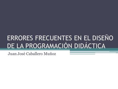 ERRORES FRECUENTES EN EL DISEÑO DE LA PROGRAMACIÓN DIDÁCTICA Juan José Caballero Muñoz.