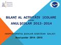 BILANŢ AL ACTIVITĂŢII COLARE PENTRU ANUL ŞCOLAR 2013 - 2014 INSPECTORATUL ŞCOLAR JUDEŢEAN GALAŢI Anul şcolar 2014 - 2015.