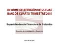 Abril 06 de 2016 INFORME DE ATENCIÓN DE QUEJAS BANCOS CUARTO TRIMESTRE 2015 Superintendencia Financiera de Colombia Dirección de Investigación y Desarrollo.