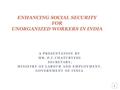 A PRESENTATION BY MR. P.C.CHATURVEDI SECRETARY, MINISTRY OF LABOUR AND EMPLOYMENT, GOVERNMENT OF INDIA ENHANCING SOCIAL SECURITY FOR UNORGANIZED WORKERS.