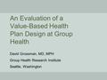 An Evaluation of a Value-Based Health Plan Design at Group Health David Grossman, MD, MPH Group Health Research Institute Seattle, Washington.