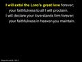 I will extol the L ORD ’s great love forever; your faithfulness to all I will proclaim. I will declare your love stands firm forever; your faithfulness.