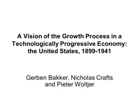 A Vision of the Growth Process in a Technologically Progressive Economy: the United States, 1899-1941 Gerben Bakker, Nicholas Crafts and Pieter Woltjer.