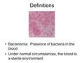 Definitions Bacteremia: Presence of bacteria in the blood Under normal circumstances, the blood is a sterile environment.