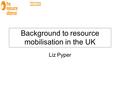 Background to resource mobilisation in the UK Liz Pyper.