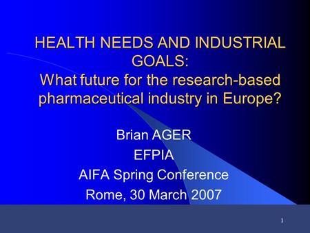 1 HEALTH NEEDS AND INDUSTRIAL GOALS: What future for the research-based pharmaceutical industry in Europe? Brian AGER EFPIA AIFA Spring Conference Rome,