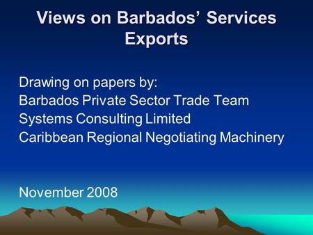 Views on Barbados’ Services Exports Drawing on papers by: Barbados Private Sector Trade Team Systems Consulting Limited Caribbean Regional Negotiating.