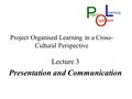 Project Organised Learning in a Cross- Cultural Perspective Lecture 3 Presentation and Communication L P roject O rgan ised earning.