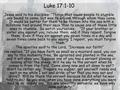 Luke 17:1-10 Jesus said to his disciples: “Things that cause people to stumble are bound to come, but woe to anyone through whom they come. It would be.