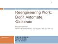 1 Reengineering Work: Don't Automate, Obliterate Michael Hammer Harvard Business Review, July-August, 1990, pp. 104-112 授課老師 : 林娟娟 教授 報告學生 : 黃俊銘 學 號 :