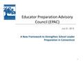 1 Educator Preparation Advisory Council (EPAC) July 31, 2013 A New Framework to Strengthen School Leader Preparation in Connecticut.