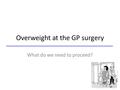 Overweight at the GP surgery What do we need to proceed?