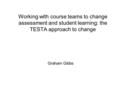 Working with course teams to change assessment and student learning: the TESTA approach to change Graham Gibbs.