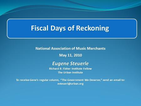 Fiscal Days of Reckoning National Association of Music Merchants May 11, 2010 Eugene Steuerle Richard B. Fisher Institute Fellow The Urban Institute To.