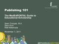 Publishing 101 The MedEdPORTAL Guide to Educational Scholarship Sean Compas, M.A. Sara Hunt Matt Matarozza November 7, 2011.