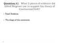 Question #1 : What 2 pieces of evidence did Alfred Wegener use to support his theory of Continental Drift?  Fossil Evidence  The shape of the continents.