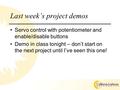 Last week’s project demos Servo control with potentiometer and enable/disable buttons Demo in class tonight – don’t start on the next project until I’ve.