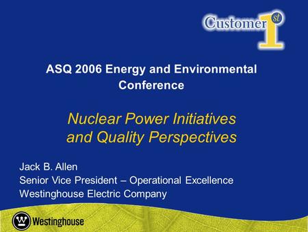 Jack B. Allen Senior Vice President – Operational Excellence Westinghouse Electric Company ASQ 2006 Energy and Environmental Conference Nuclear Power Initiatives.