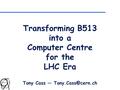 Transforming B513 into a Computer Centre for the LHC Era Tony Cass —