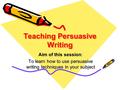 Teaching Persuasive Writing Aim of this session: To learn how to use persuasive writing techniques in your subject.