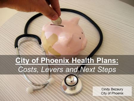 City of Phoenix Health Plans: Costs, Levers and Next Steps Cindy Bezaury City of Phoenix.