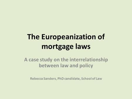 The Europeanization of mortgage laws A case study on the interrelationship between law and policy Rebecca Sanders, PhD candidate, School of Law.