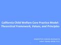 California Child Welfare Core Practice Model: Theoretical Framework, Values, and Principles Adapted from materials developed by Anita P. Barbee, MSSW,