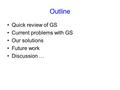 Outline Quick review of GS Current problems with GS Our solutions Future work Discussion …