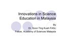 Innovations in Science Education in Malaysia By Dr. Soon Ting Kueh FASc Fellow, Academy of Sciences Malaysia.