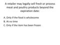 A retailer may legally sell fresh or process meat and poultry products beyond the expiration date: A. Only if the food is wholesome B. At no time C. Only.