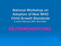 National Workshop on Adoption of New WHO Child Growth Standards 8 and 9 February 2007, New Delhi RECOMMENDATIONS.