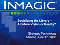 Socializing the Library – A Future Vision or Reality? Strategic Technology Alliance June 17, 2008.