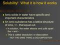 Solubility! What it is how it works Ionic solids in water have specific and important characteristics An ionic substance has a lattice structure of ions,