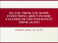 SO, YOU THINK YOU KNOW EVERYTHING ABOUT INCOME TAXATION OF LIFE INSURANCE? THINK AGAIN! Donald O. Jansen, J.D., LL.M.