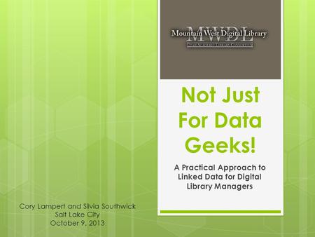 Not Just For Data Geeks! A Practical Approach to Linked Data for Digital Library Managers Cory Lampert and Silvia Southwick Salt Lake City October 9, 2013.