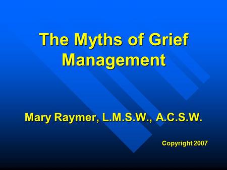 The Myths of Grief Management Mary Raymer, L.M.S.W., A.C.S.W. Copyright 2007.