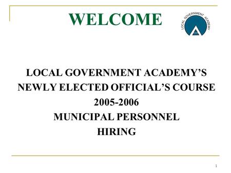 1 WELCOME LOCAL GOVERNMENT ACADEMY’S NEWLY ELECTED OFFICIAL’S COURSE 2005-2006 MUNICIPAL PERSONNEL HIRING.