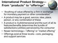 International Product Strategy— From “products” to “offerings” “Anything of value offered by a firm in exchange for monetary payment or other consideration”