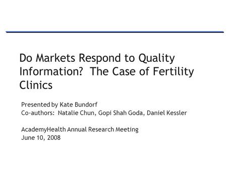 1 Do Markets Respond to Quality Information? The Case of Fertility Clinics Presented by Kate Bundorf Co-authors: Natalie Chun, Gopi Shah Goda, Daniel Kessler.