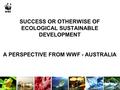 SUCCESS OR OTHERWISE OF ECOLOGICAL SUSTAINABLE DEVELOPMENT A PERSPECTIVE FROM WWF - AUSTRALIA.