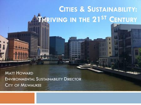 C ITIES & S USTAINABILITY : T HRIVING IN THE 21 ST C ENTURY M ATT H OWARD E NVIRONMENTAL S USTAINABILITY D IRECTOR C ITY OF M ILWAUKEE.