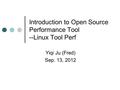 Introduction to Open Source Performance Tool --Linux Tool Perf Yiqi Ju (Fred) Sep. 13, 2012.