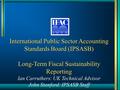 International Public Sector Accounting Standards Board (IPSASB) Long-Term Fiscal Sustainability Reporting Ian Carruthers: UK Technical Advisor John Stanford: