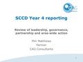 1 SCCD Year 4 reporting Review of leadership, governance, partnership and area-wide action Phil Matthews Partner CAG Consultants.